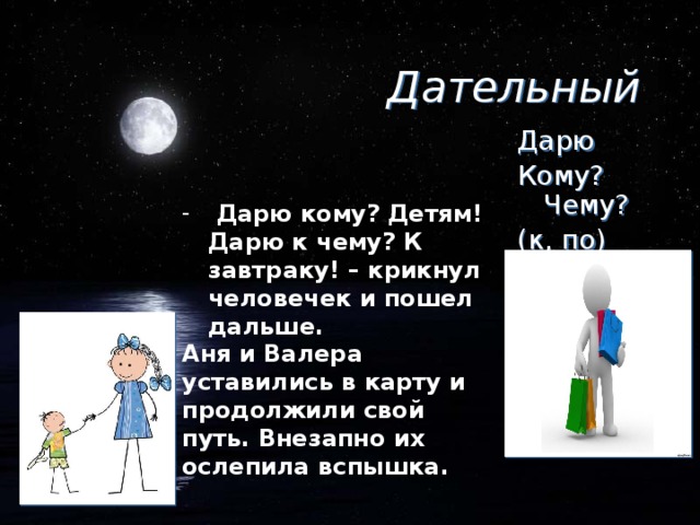 Дательный Дарю Кому? Чему? (к, по)  Дарю кому? Детям! Дарю к чему? К завтраку! – крикнул человечек и пошел дальше. Аня и Валера уставились в карту и продолжили свой путь. Внезапно их ослепила вспышка.