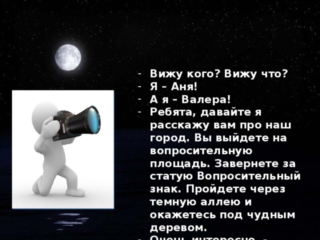 Вижу кого? Вижу что? Я – Аня! А я – Валера! Ребята, давайте я расскажу вам про наш город. Вы выйдете на вопросительную площадь. Завернете за статую Вопросительный знак. Пройдете через темную аллею и окажетесь под чудным деревом. Очень интересно, - ответили дети, - но мы хотим домой.