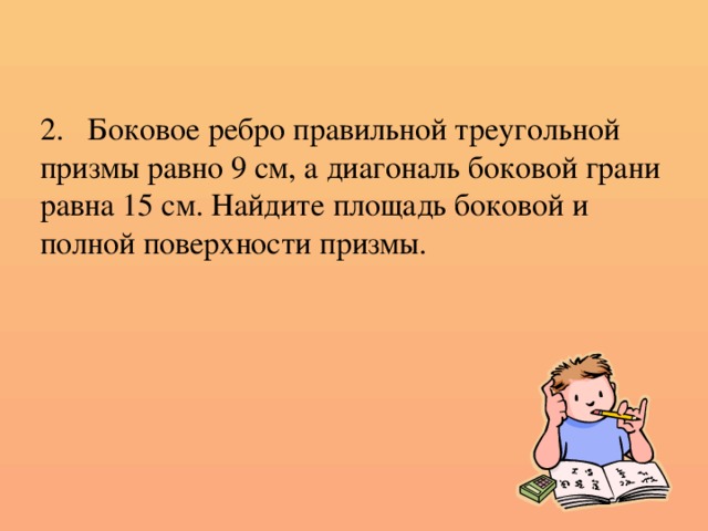 2. Боковое ребро правильной треугольной призмы равно 9 см, а диагональ боковой грани равна 15 см. Найдите площадь боковой и полной поверхности призмы.