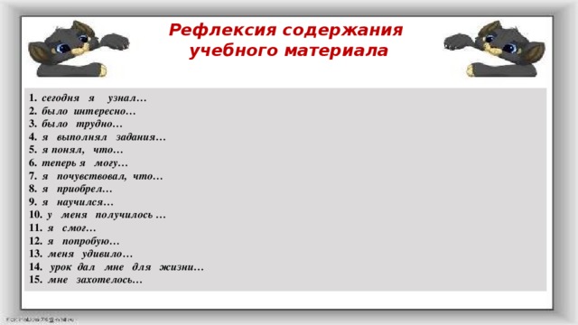 Рефлексия содержания  учебного материала 1.   сегодня я узнал… 2.   было интересно… 3.   было трудно… 4.   я выполнял задания… 5.   я понял, что… 6.   теперь я могу… 7.   я почувствовал, что… 8.   я приобрел… 9.   я научился… 10.   у меня получилось … 11.   я смог… 12.   я попробую… 13.   меня удивило… 14.    урок дал мне для жизни… 15.   мне захотелось…  