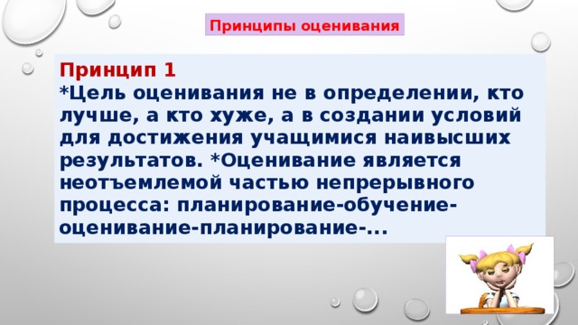 Принципы оценивания Принцип 1 *Цель оценивания не в определении, кто лучше, а кто хуже, а в создании условий для достижения учащимися наивысших результатов. *Оценивание является неотъемлемой частью непрерывного процесса: планирование-обучение- оценивание-планирование-...