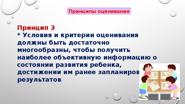 Принципы оценивания Принцип 3 * Условия и критерии оценивания должны быть достаточно многообразны, чтобы получить наиболее объективную информацию о состоянии развития ребенка, достижении им ранее запланированных результатов