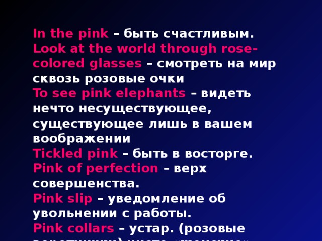 In the pink – быть счастливым. Look at the world through rose-colored glasses – смотреть на мир сквозь розовые очки To see pink elephants – видеть нечто несуществующее, существующее лишь в вашем воображении Tickled pink – быть в восторге. Pink of perfection – верх совершенства. Pink slip – уведомление об увольнении с работы. Pink collars – устар. (розовые воротнички) чисто «женские» профессии – секретарши, кассирши, няни.