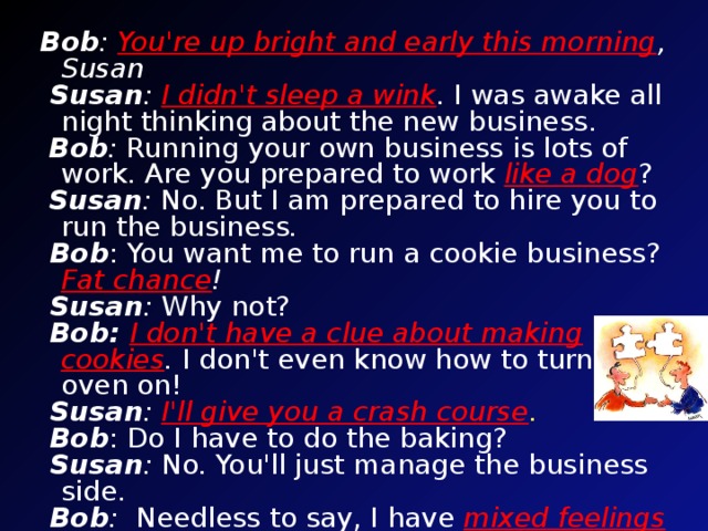 Bob :  You're up bright and early this morning , Susan .   Susan :  I didn't sleep a wink . I was awake all night thinking about the new business.   Bob : Running your own business is lots of work . Are you prepared to work  like a dog ?   Susan : No. But I am prepared to hire you to run the business .   Bob : You want me to run a cookie business? Fat chance !   Susan : Why not?   Bob:  I don't have a clue about making cookies .  I don't even know how to turn the oven on!   Susan :  I'll give you a crash course .    Bob : Do I have to do the baking?   Susan : No. You'll just manage the business side.   Bob : Needless to say, I have  mixed feelings  about working for you.   Susan : I'll be nice. I promise you'll be a happy camper . Bob : Okay. Let's give it a shot , boss! Now you’ll read and listen to the dialogue. Fill the gaps in your cards, then check yourselves and try to guess the meanings of the idioms.