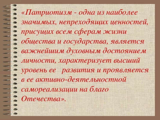 «Патриотизм - одна из наиболее значимых, непреходящих ценностей, присущих всем сферам жизни общества и государства, является важнейшим духовным достоянием личности, характеризует высший уровень ее  развития и проявляется в ее активно-деятельностной самореализации на благо Отечества».