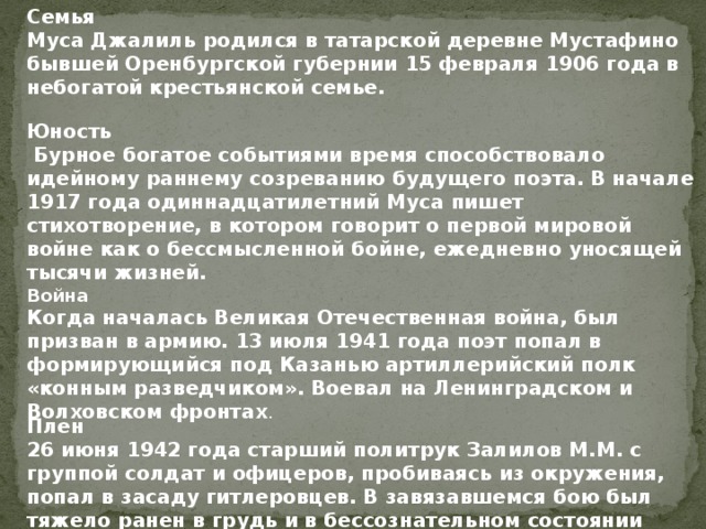 Семья Муса Джалиль родился в татарской деревне Мустафино бывшей Оренбургской губернии 15 февраля 1906 года в небогатой крестьянской семье. Юность  Бурное богатое событиями время способствовало идейному раннему созреванию будущего поэта. В начале 1917 года одиннадцатилетний Муса пишет стихотворение, в котором говорит о первой мировой войне как о бессмысленной бойне, ежедневно уносящей тысячи жизней.  Война Когда началась Великая Отечественная война, был призван в армию. 13 июля 1941 года поэт попал в формирующийся под Казанью артиллерийский полк «конным разведчиком». Воевал на Ленинградском и Волховском фронтах .  Плен 26 июня 1942 года старший политрук Залилов М.М. с группой солдат и офицеров, пробиваясь из окружения, попал в засаду гитлеровцев. В завязавшемся бою был тяжело ранен в грудь и в бессознательном состоянии попал в плен.