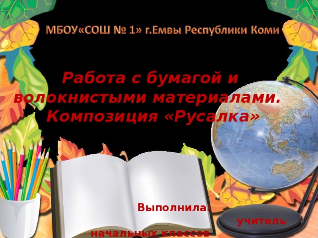 Работа с бумагой и волокнистыми материалами.  Композиция «Русалка»      Выполнила :   учитель начальных классов  Мишина. Ю.Е. Емва , 2015 г.