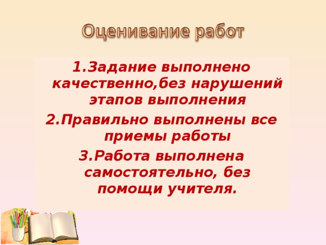 1.Задание выполнено качественно,без нарушений этапов выполнения 2.Правильно выполнены все приемы работы 3.Работа выполнена самостоятельно, без помощи учителя.