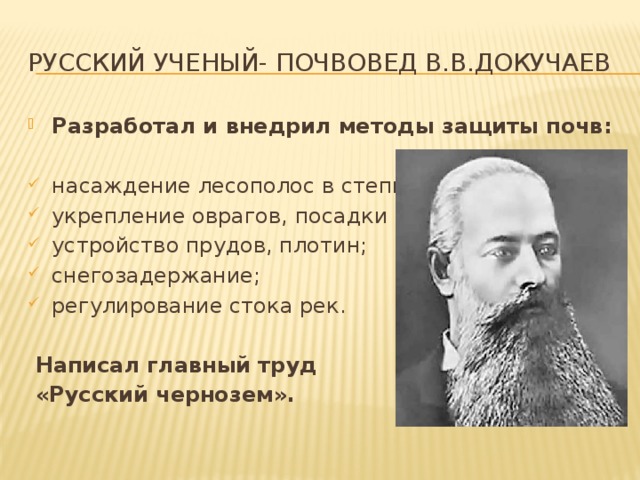 русский ученый- почвовед В.В.Докучаев Разработал и внедрил методы защиты почв:  насаждение лесополос в степи; укрепление оврагов, посадки лесов; устройство прудов, плотин; снегозадержание; регулирование стока рек.  Написал главный труд  «Русский чернозем».