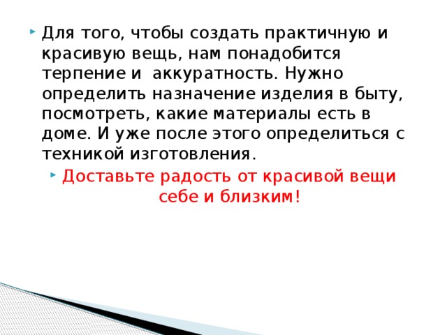 Для того, чтобы создать практичную и красивую вещь, нам понадобится терпение и аккуратность. Нужно определить назначение изделия в быту, посмотреть, какие материалы есть в доме. И уже после этого определиться с техникой изготовления. Доставьте радость от красивой вещи себе и близким!