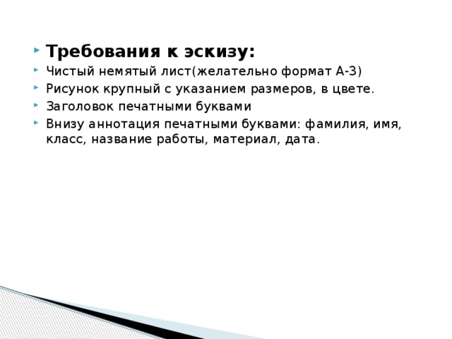 Требования к эскизу: Чистый немятый лист(желательно формат А-3) Рисунок крупный с указанием размеров, в цвете. Заголовок печатными буквами Внизу аннотация печатными буквами: фамилия, имя, класс, название работы, материал, дата.