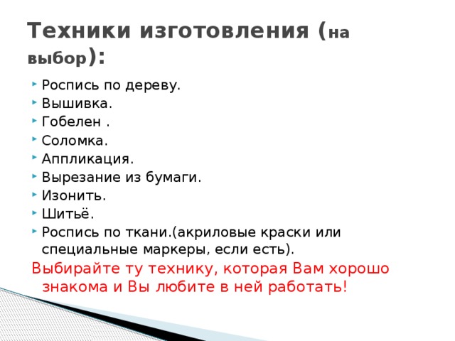 Техники изготовления ( на выбор ): Роспись по дереву. Вышивка. Гобелен . Соломка. Аппликация. Вырезание из бумаги. Изонить. Шитьё. Роспись по ткани.(акриловые краски или специальные маркеры, если есть). Выбирайте ту технику, которая Вам хорошо знакома и Вы любите в ней работать!