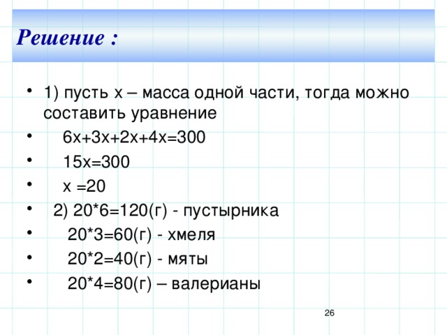 Решение : 1) пусть х – масса одной части, тогда можно составить уравнение  6х+3х+2х+4х=300  15х=300  х =20  2) 20*6=120(г) - пустырника  20*3=60(г) - хмеля  20*2=40(г) - мяты  20*4=80(г) – валерианы