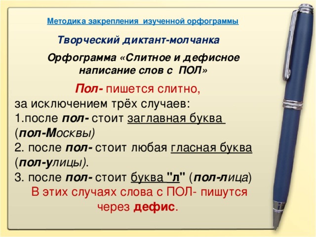 Методика закрепления изученной орфограммы Творческий диктант-молчанка Орфограмма «Слитное и дефисное написание слов с ПОЛ» Пол- пишется слитно, за исключением трёх случаев: после пол- стоит заглавная буква ( пол-М осквы) 2. после пол- стоит любая гласная буква ( пол-у лицы) . 3. после пол- стоит буква 