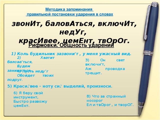 Методика запоминания  правильной постановки ударения в словах звонИт, баловАться, включИт, недУг, красИвее, цемЕнт, твОрОг. Рифмовки. Общность ударений   1) Коль будильник зазвони'т , у меня ужасный вид.          2)  Хватит балова'ться,          Будем заниматься. 3) Он свет включи'т, Аж проводка трещит.          4) Пусть неду'г          Обойдет твоих подруг. 5) Краси♪вее – ноту си♪ выделяй, произноси. 6)  Я беру свой инструмент,   Быстро развожу цемЕнт. 8 ) Что за странный носорог   Ел и твОрог , и творОГ.