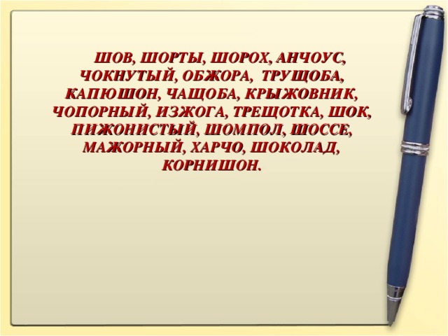 ШОВ, ШОРТЫ, ШОРОХ, АНЧОУС, ЧОКНУТЫЙ, ОБЖОРА, ТРУЩОБА, КАПЮШОН, ЧАЩОБА, КРЫЖОВНИК, ЧОПОРНЫЙ, ИЗЖОГА, ТРЕЩОТКА, ШОК, ПИЖОНИСТЫЙ, ШОМПОЛ, ШОССЕ, МАЖОРНЫЙ, ХАРЧО, ШОКОЛАД, КОРНИШОН.