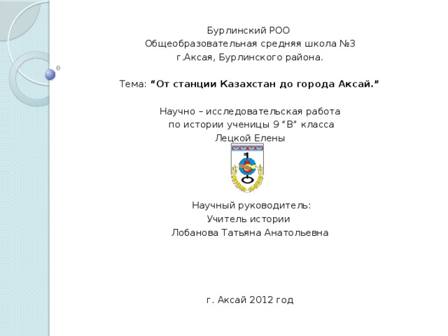Бурлинский РОО Общеобразовательная средняя школа №3 г.Аксая, Бурлинского района.     Тема: “От станции Казахстан до города Аксай.”    Научно – исследовательская работа  по истории ученицы 9 “В” класса Лецкой Елены      Научный руководитель: Учитель истории Лобанова Татьяна Анатольевна          г. Аксай 2012 год  
