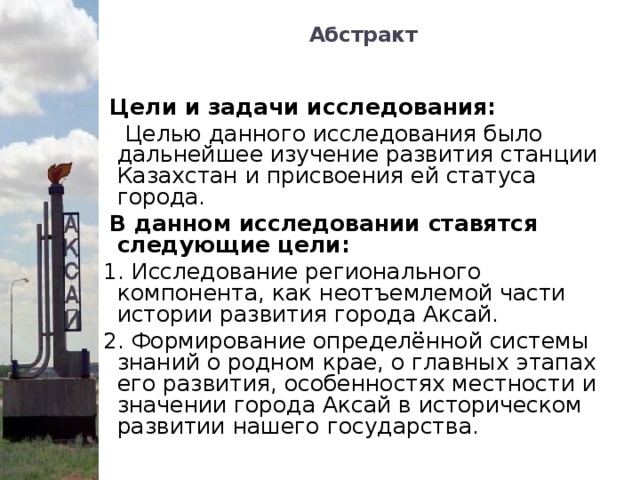 Абстракт    Цели и задачи исследования:  Целью данного исследования было дальнейшее изучение развития станции Казахстан и присвоения ей статуса города.  В данном исследовании ставятся следующие цели:  1. Исследование регионального компонента, как неотъемлемой части истории развития города Аксай.  2. Формирование определённой системы знаний о родном крае, о главных этапах его развития, особенностях местности и значении города Аксай в историческом развитии нашего государства.