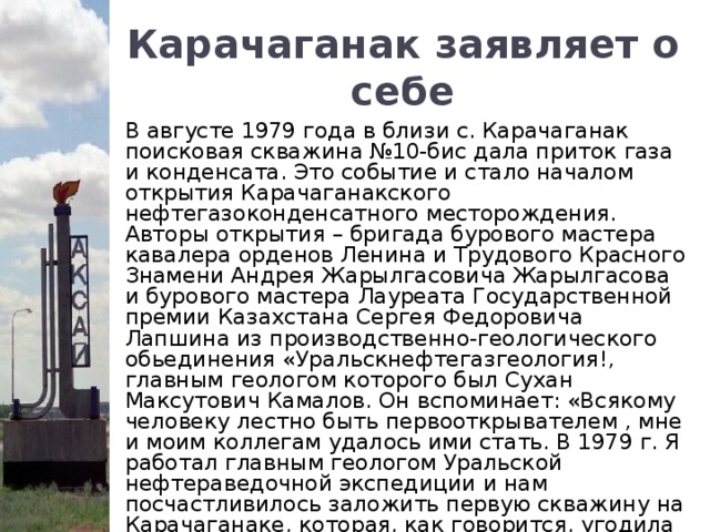 Карачаганак заявляет о себе В августе 1979 года в близи с. Карачаганак поисковая скважина №10-бис дала приток газа и конденсата. Это событие и стало началом открытия Карачаганакского нефтегазоконденсатного месторождения. Авторы открытия – бригада бурового мастера кавалера орденов Ленина и Трудового Красного Знамени Андрея Жарылгасовича Жарылгасова и бурового мастера Лауреата Государственной премии Казахстана Сергея Федоровича Лапшина из производственно-геологического обьединения «Уральскнефтегазгеология!, главным геологом которого был Сухан Максутович Камалов. Он вспоминает: «Всякому человеку лестно быть первооткрывателем , мне и моим коллегам удалось ими стать. В 1979 г. Я работал главным геологом Уральской нефтераведочной экспедиции и нам посчастливилось заложить первую скважину на Карачаганаке, которая, как говорится, угодила в цель, дала продукцию, широко сегодня экспортируемую ».