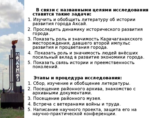 В связи с названными целями исследования ставятся такие задачи: 1. Изучить и обобщить литературу об истории развития города Аксай. 2. Проследить динамику исторического развития города. 3. Показать роль и значимость Карачаганакского месторождения, давшего второй импульс развития и процветания города. 4. Показать роль и значимость людей внёсших посильный вклад в развитие экономики города. 5. Показать связь истории и преемственность поколений.    Этапы и процедура исследования: 1. Сбор, изучение и обобщение литературы. 2. Посещение районного архива, знакомство с архивными документами. 3. Посещение районного музея. 4. Встреча с ветеранами войны и труда. 5. Написание научного проекта, защита его на научно-практической конференции.