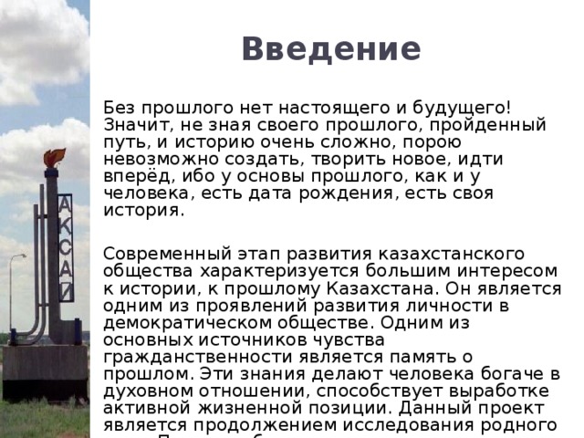 Введение Без прошлого нет настоящего и будущего! Значит, не зная своего прошлого, пройденный путь, и историю очень сложно, порою невозможно создать, творить новое, идти вперёд, ибо у основы прошлого, как и у человека, есть дата рождения, есть своя история. Современный этап развития казахстанского общества характеризуется большим интересом к истории, к прошлому Казахстана. Он является одним из проявлений развития личности в демократическом обществе. Одним из основных источников чувства гражданственности является память о прошлом. Эти знания делают человека богаче в духовном отношении, способствует выработке активной жизненной позиции. Данный проект является продолжением исследования родного края. Первая работа называлась “Возникновение и развитие станции Казахстан”.