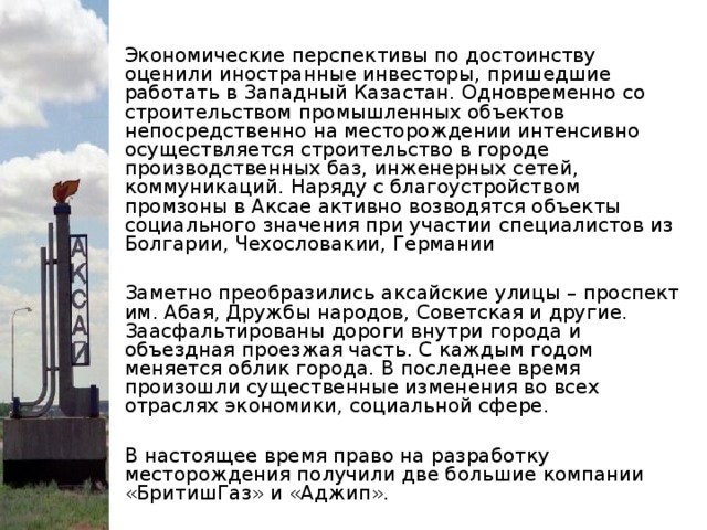 Экономические перспективы по достоинству оценили иностранные инвесторы, пришедшие работать в Западный Казастан. Одновременно со строительством промышленных объектов непосредственно на месторождении интенсивно осуществляется строительство в городе производственных баз, инженерных сетей, коммуникаций. Наряду с благоустройством промзоны в Аксае активно возводятся объекты социального значения при участии специалистов из Болгарии, Чехословакии, Германии Заметно преобразились аксайские улицы – проспект им. Абая, Дружбы народов, Советская и другие. Заасфальтированы дороги внутри города и объездная проезжая часть. С каждым годом меняется облик города. В последнее время произошли существенные изменения во всех отраслях экономики, социальной сфере. В настоящее время право на разработку месторождения получили две большие компании «БритишГаз» и «Аджип».