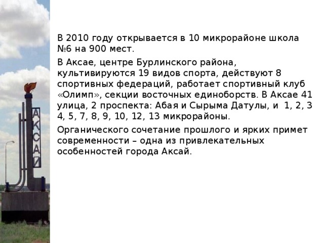 В 2010 году открывается в 10 микрорайоне школа №6 на 900 мест. В Аксае, центре Бурлинского района, культивируются 19 видов спорта, действуют 8 спортивных федераций, работает спортивный клуб «Олимп», секции восточных единоборств. В Аксае 41 улица, 2 проспекта: Абая и Сырыма Датулы, и 1, 2, 3 4, 5, 7, 8, 9, 10, 12, 13 микрорайоны. Органического сочетание прошлого и ярких примет современности – одна из привлекательных особенностей города Аксай.