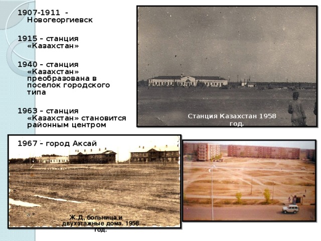 1907-1911 - Новогеоргиевск  1915 – станция «Казахстан»  1940 – станция «Казахстан» преобразована в поселок городского типа  1963 – станция «Казахстан» становится районным центром  1967 – город Аксай    Станция Казахстан 1958 год. Ж.Д, больница и двухэтажные дома. 1958 год.