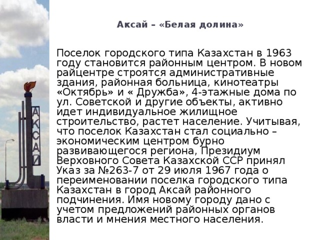 Аксай – «Белая долина»   Поселок городского типа Казахстан в 1963 году становится районным центром. В новом райцентре строятся административные здания, районная больница, кинотеатры «Октябрь» и « Дружба», 4-этажные дома по ул. Советской и другие объекты, активно идет индивидуальное жилищное строительство, растет население. Учитывая, что поселок Казахстан стал социально – экономическим центром бурно развивающегося региона, Президиум Верховного Совета Казахской ССР принял Указ за №263-7 от 29 июля 1967 года о переименовании поселка городского типа Казахстан в город Аксай районного подчинения. Имя новому городу дано с учетом предложений районных органов власти и мнения местного населения.