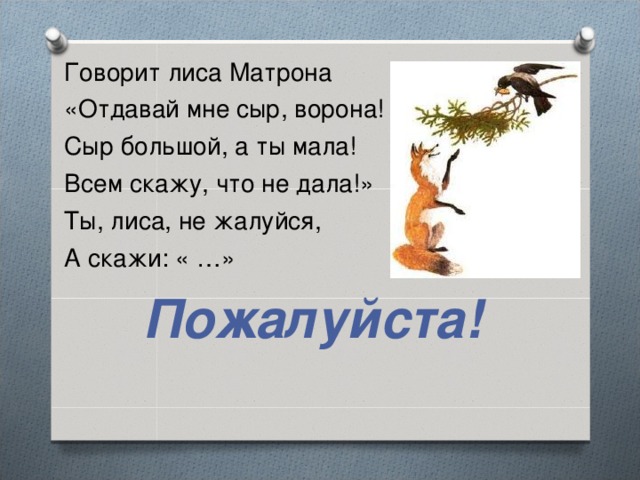 Говорит лиса Матрона «Отдавай мне сыр, ворона! Сыр большой, а ты мала! Всем скажу, что не дала!» Ты, лиса, не жалуйся, А скажи: « …» Пожалуйста!