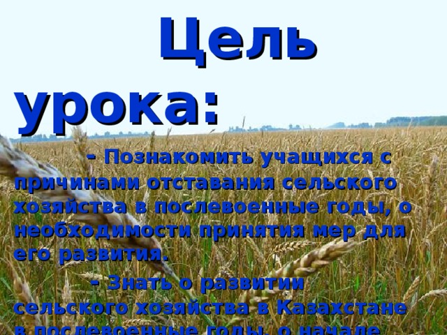 Цель урока:   - Познакомить учащихся с причинами отставания сельского хозяйства в послевоенные годы, о необходимости принятия мер для его развития.   - Знать о развитии сельского хозяйства в Казахстане в послевоенные годы, о начале освоения целины.  - Уметь давать объективную историческую оценку положительных и негативных результатов освоения целины и обострении демографической ситуации в эти годы