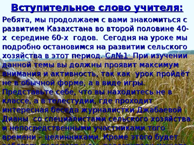 Вступительное слово учителя: Ребята, мы продолжаем с вами знакомиться с развитием Казахстана во второй половине 40-х середине 60-х годов. Сегодня на уроке мы подробно остановимся на развитии сельского хозяйства в этот период. Сл№1 При изучении данной темы вы должны проявит максимум внимания и активность, так как урок пройдёт не в обычной форме, а в виде игры. Представьте себе, что вы находитесь не в классе, а в телестудии, где проходит интересная беседа журналистки Джабаевой Дианы со специалистами сельского хозяйства и непосредственными участниками того времени – целинниками. Кроме этого будет работать телемост и вы, телезрители можете задавать вопросы и принять участие в беседе.  Итак , мы начинаем…