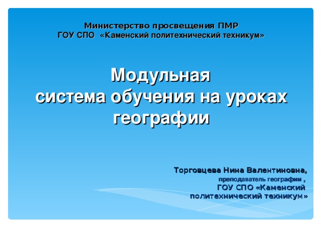 Министерство просвещения ПМР  ГОУ СПО « Каменский политехнический техникум »      Модульная  система обучения на уроках географии   Торговцева Нина Валентиновна,  преподаватель географии ,   ГОУ СПО «Каменский  политехнический техникум»