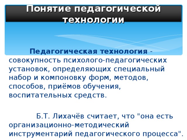 Понятие педагогической технологии  Педагогическая технология - совокупность психолого-педагогических установок, определяющих специальный набор и компоновку форм, методов, способов, приёмов обучения, воспитательных средств.  Б.Т. Лихачёв считает, что 