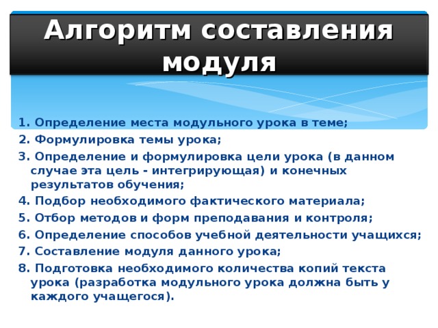 Алгоритм составления модуля 1. Определение места модульного урока в теме; 2. Формулировка темы урока; 3. Определение и формулировка цели урока (в данном случае эта цель - интегрирующая) и конечных результатов обучения; 4. Подбор необходимого фактического материала; 5. Отбор методов и форм преподавания и контроля; 6. Определение способов учебной деятельности учащихся; 7. Составление модуля данного урока; 8. Подготовка необходимого количества копий текста урока (разработка модульного урока должна быть у каждого учащегося).