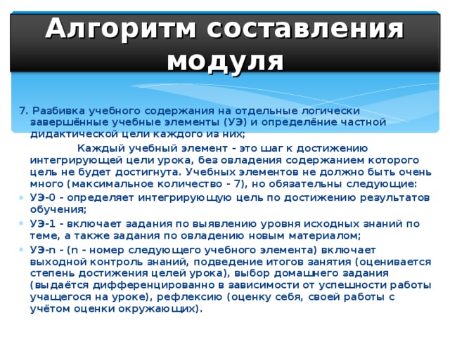 Алгоритм составления модуля 7. Разбивка учебного содержания на отдельные логически завершённые учебные элементы (УЭ) и определёние частной дидактической цели каждого из них;  Каждый учебный элемент - это шаг к достижению интегрирующей цели урока, без овладения содержанием которого цель не будет достигнута. Учебных элементов не должно быть очень много (максимальное количество - 7), но обязательны следующие: