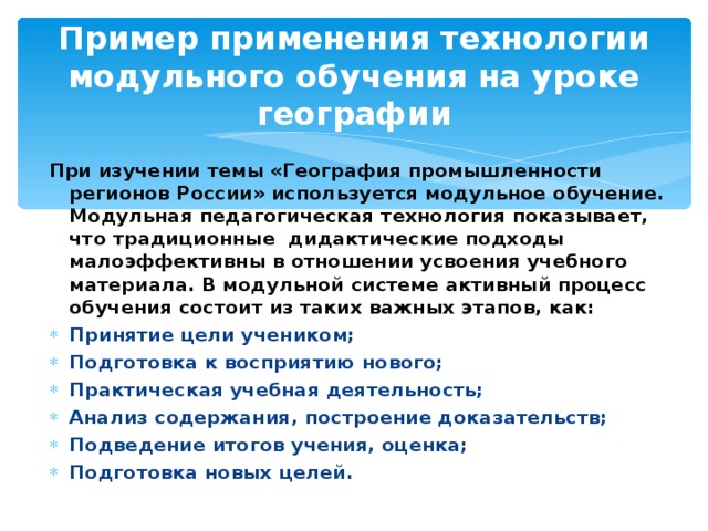 Пример применения технологии модульного обучения на уроке географии При изучении темы «География промышленности регионов России» используется модульное обучение. Модульная педагогическая технология показывает, что традиционные дидактические подходы малоэффективны в отношении усвоения учебного материала. В модульной системе активный процесс обучения состоит из таких важных этапов, как: Принятие цели учеником; Подготовка к восприятию нового; Практическая учебная деятельность; Анализ содержания, построение доказательств; Подведение итогов учения, оценка; Подготовка новых целей.