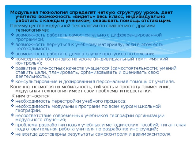 Модульная технология определят четкую структуру урока, дает учителю возможность «видеть» весь класс, индивидуально работать с каждым учеником, оказывать помощь отстающим.  Преимущество модульной технологии по сравнению с другими технологиями: возможность работать самостоятельно с дифференцированной программой; возможность вернуться к учебному материалу, если в этом есть необходимость; возможность работать дома в случае пропусков по болезни; комфортная обстановка на уроке (индивидуальный темп, «мягкий контроль»); развитие личностных качеств учащегося (самостоятельности; умений ставить цели, планировать, организовывать и оценивать свою деятельность); консультирование и дозированная персональная помощь от учителя. Конечно, несмотря на мобильность, гибкость и простоту применения, модульная технология имеет свои проблемы и недостатки.  К ним относятся: