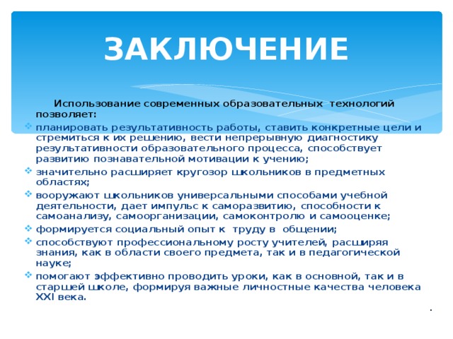 ЗАКЛЮЧЕНИЕ  Использование современных образовательных технологий позволяет: планировать результативность работы, ставить конкретные цели и стремиться к их решению, вести непрерывную диагностику результативности образовательного процесса, способствует развитию познавательной мотивации к учению; значительно расширяет кругозор школьников в предметных областях; вооружают школьников универсальными способами учебной деятельности, дает импульс к саморазвитию, способности к самоанализу, самоорганизации, самоконтролю и самооценке; формируется социальный опыт к труду в общении; способствуют профессиональному росту учителей, расширяя знания, как в области своего предмета, так и в педагогической науке; помогают эффективно проводить уроки, как в основной, так и в старшей школе, формируя важные личностные качества человека ХХ I века. .