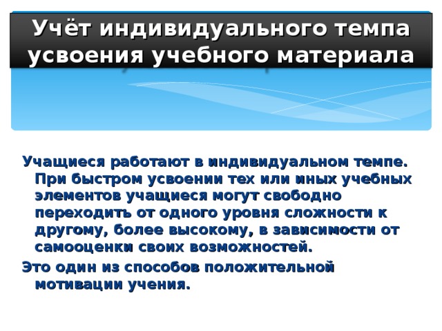 Учёт индивидуального темпа усвоения учебного материала Учащиеся работают в индивидуальном темпе. При быстром усвоении тех или иных учебных элементов учащиеся могут свободно переходить от одного уровня сложности к другому, более высокому, в зависимости от самооценки своих возможностей. Это один из способов положительной мотивации учения.