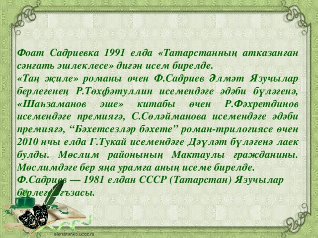 Фоат Садриевка 1991 елда «Татарстанның атказанган сәнгать эшлеклесе» дигән исем бирелде. «Таң җиле» романы өчен Ф.Садриев Әлмәт Язучылар берлегенең Р.Төхфәтуллин исемендәге әдәби бүләгенә, «Шаһзаманов эше» китабы өчен Р.Фәхретдинов исемендәге премиягә, С.Сөләйманова исемендәге әдәби премиягә, “Бәхетсезләр бәхете” роман-трилогиясе өчен 2010 нчы елда Г.Тукай исемендәге Дәүләт бүләгенә лаек булды. Мөслим районының Мактаулы гражданины. Мөслимдәге бер яңа урамга аның исеме бирелде. Ф.Садриев — 1981 елдан СССР (Татарстан) Язучылар берлеге әгъзасы.