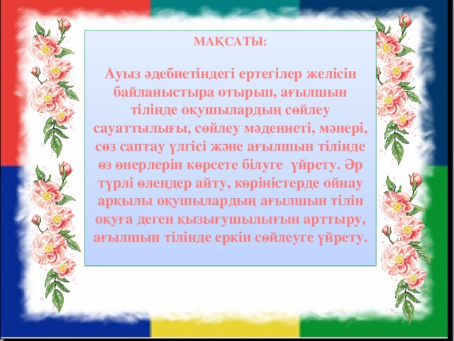 МАҚСАТЫ:  Ауыз әдебиетіндегі ертегілер желісін байланыстыра отырып, ағылшын тілінде оқушылардың сөйлеу сауаттылығы, сөйлеу мәдениеті, мәнері, сөз саптау үлгісі және ағылшын тілінде өз өнерлерін көрсете білуге үйрету. Әр түрлі өлеңдер айту, көріністерде ойнау арқылы оқушылардың ағылшын тілін оқуға деген қызығушылығын арттыру, ағылшын тілінде еркін сөйлеуге үйрету.