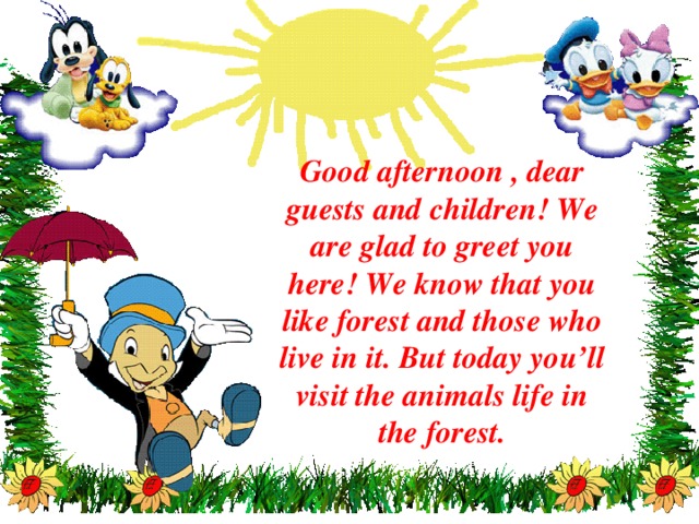 Good afternoon , dear guests and children! We are glad to greet you here! We know that you like forest and those who live in it. But today you’ll visit the animals life in the forest.