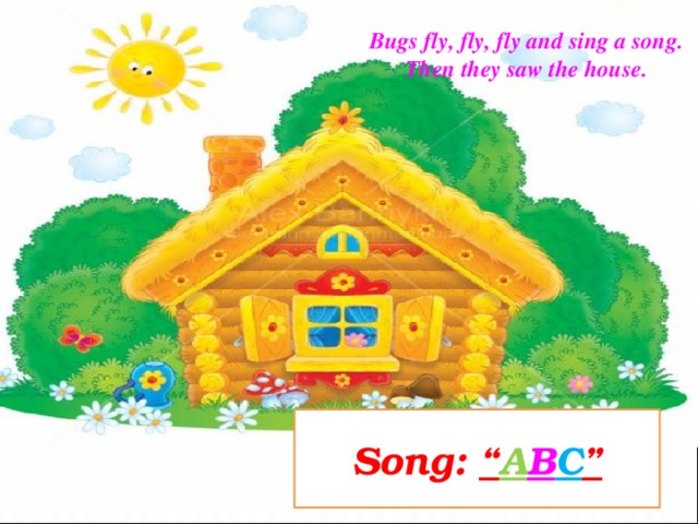 Bugs fly, fly, fly and sing a song. Then they saw the house. Song: “ A B C ”