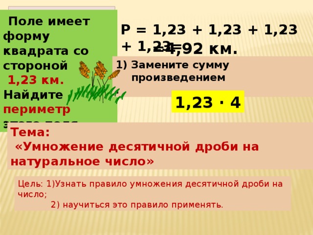 Поле имеет форму квадрата со стороной  1,23 км. Найдите периметр этого поля. Р = 1,23 + 1,23 + 1,23 + 1,23= =4,92 км. Замените сумму произведением . 1,23 · 4 Тема:  «Умножение десятичной дроби на натуральное число» Цель: 1)Узнать правило умножения десятичной дроби на число;  2) научиться это правило применять.