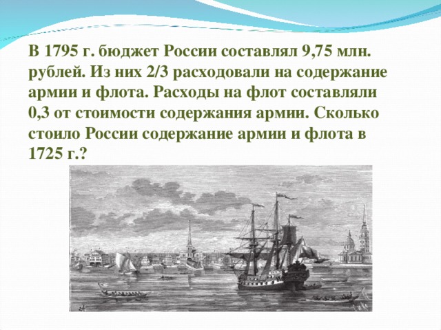 В 1795 г. бюджет России составлял 9,75 млн. рублей. Из них 2/3 расходовали на содержание армии и флота. Расходы на флот составляли 0,3 от стоимости содержания армии. Сколько стоило России содержание армии и флота в 1725 г.?