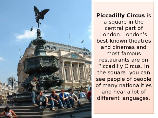 Piccadilly Circus is a square in the central part of London. London’s best-known theatres and cinemas and most famous restaurants are on Piccadilly Circus. In the square you can see people of people of many nationalities and hear a lot of different languages.