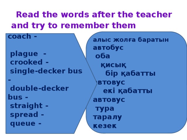 Read the words after the teacher and try to remember them алыс жолға баратын автобус  оба  қисық  бір қабатты автовус  екі қабатты автовус  тура таралу кезек coach -  plague -  crooked -  single-decker bus -  double-decker bus -  straight -  spread -   queue -