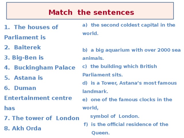 Match  the sentences          a) the second coldest capital in the world.  b) a big aquarium with over 2000 sea animals. c) the building which British Parliament sits. d) is a Tower, Astana’s most famous landmark. e) one of the famous clocks in the world,  symbol of London.  f) is the official residence of the Queen. g) is the official workplace of the President of Kazakhstan h) is a very old building, now it is a museum. 1. The houses of Parliament is 2. Baiterek 3. Big-Ben is 4. Buckingham Palace 5. Astana is 6. Duman Entertainment centre has 7. The tower of London 8. Akh Orda