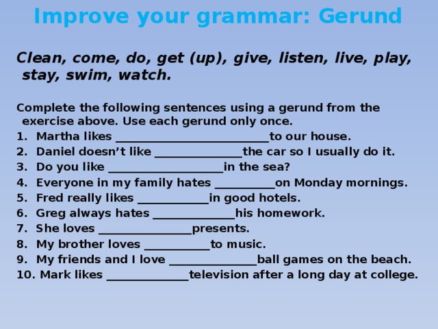 Improve your grammar: Gerund  Clean, come, do, get (up), give, listen, live, play, stay, swim, watch.  Complete the following sentences using a gerund from the exercise above. Use each gerund only once. 1. Martha likes ____________________________to our house. 2. Daniel doesn’t like ________________the car so I usually do it. 3. Do you like _____________________in the sea? 4. Everyone in my family hates ___________on Monday mornings. 5. Fred really likes _____________in good hotels. 6. Greg always hates _______________his homework. 7. She loves _________________presents. 8. My brother loves ____________to music. 9. My friends and I love ________________ball games on the beach. 10. Mark likes _______________television after a long day at college.